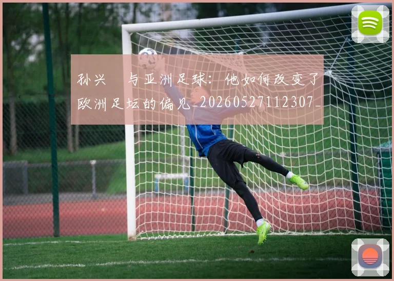 孙兴慜与亚洲足球：他如何改变了欧洲足坛的偏见_20260527112307_20260707143715