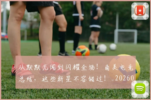 从默默无闻到闪耀全场!南美电竞总结,这些新星不容错过!_20260601173345_20260704165245