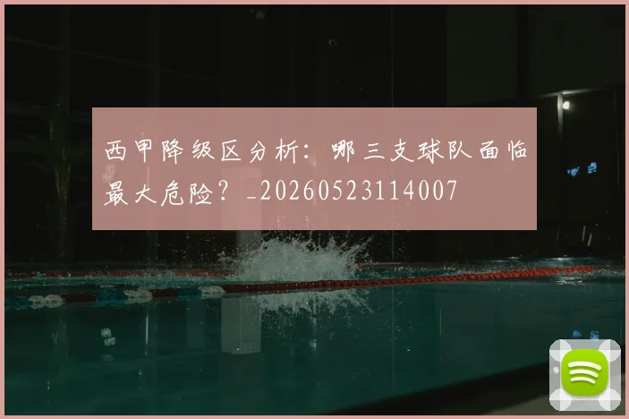 西甲降级区分析：哪三支球队面临最大危险？_20260523114007