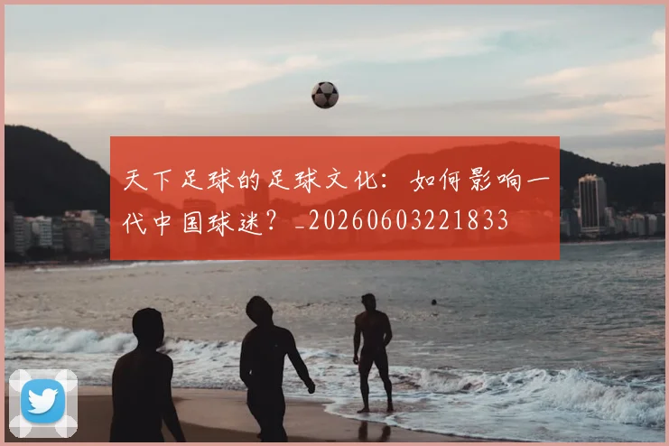 天下足球的足球文化：如何影响一代中国球迷？_20260603221833