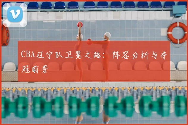 CBA辽宁队卫冕之路：阵容分析与夺冠前景