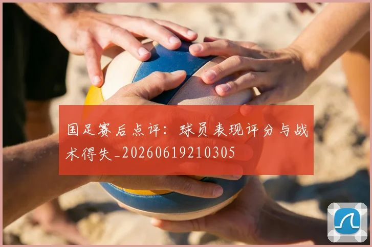 国足赛后点评：球员表现评分与战术得失_20260619210305