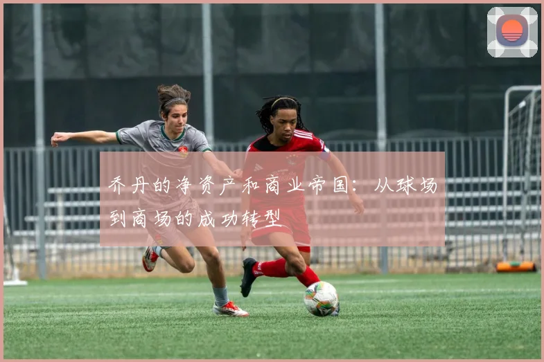 乔丹的净资产和商业帝国：从球场到商场的成功转型
