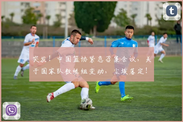 突发!中国篮协紧急召集会议,关于国家队教练组变动,尘埃落定!