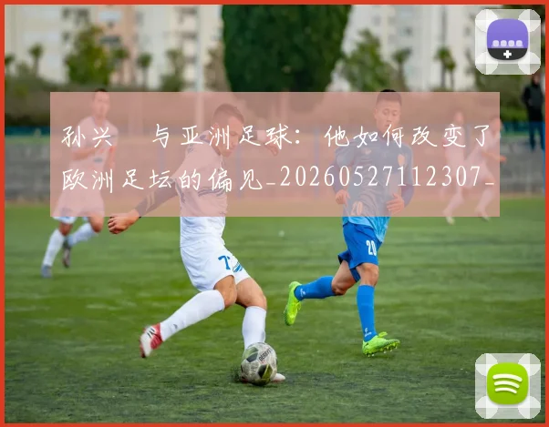 孙兴慜与亚洲足球：他如何改变了欧洲足坛的偏见_20260527112307_20260707143715