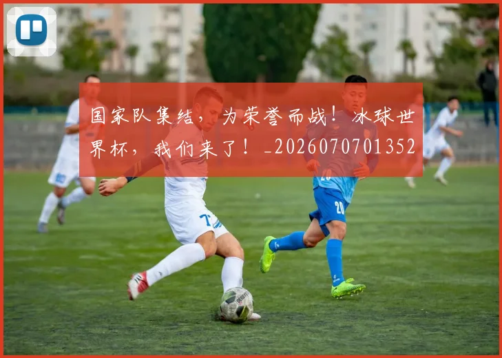 国家队集结，为荣誉而战！冰球世界杯，我们来了！_20260707013522
