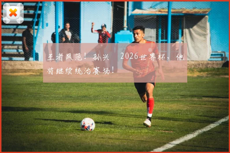 王者风范!孙兴慜2026世界杯,他将继续统治赛场!