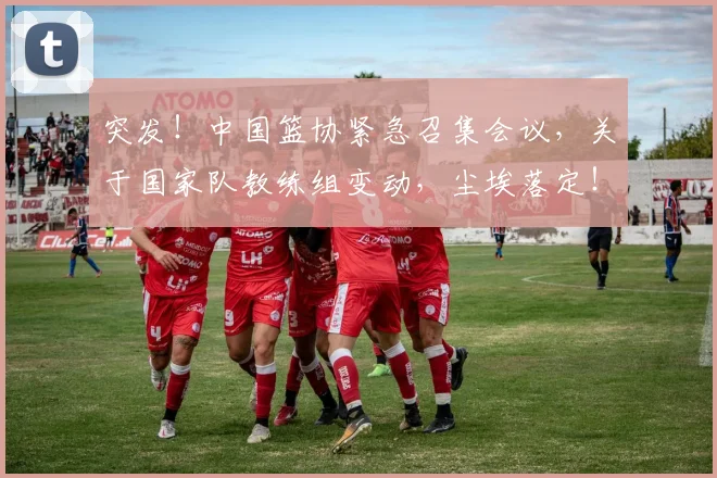 突发！中国篮协紧急召集会议，关于国家队教练组变动，尘埃落定！