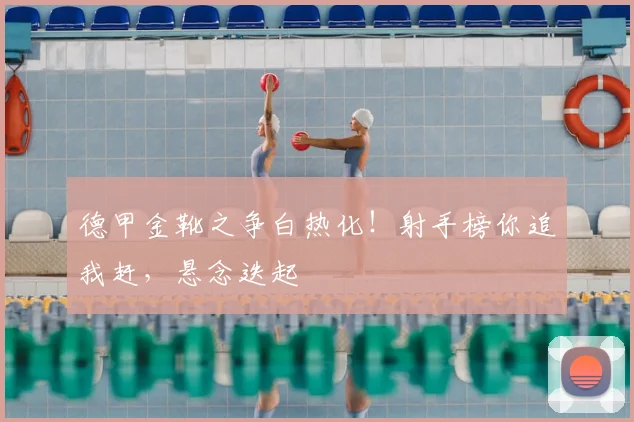 德甲金靴之争白热化！射手榜你追我赶，悬念迭起