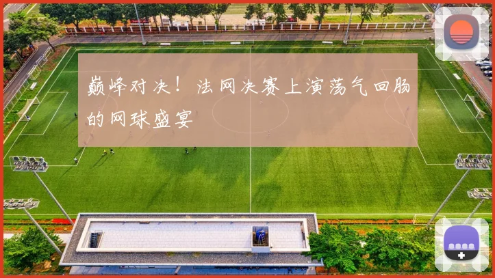 巅峰对决！法网决赛上演荡气回肠的网球盛宴