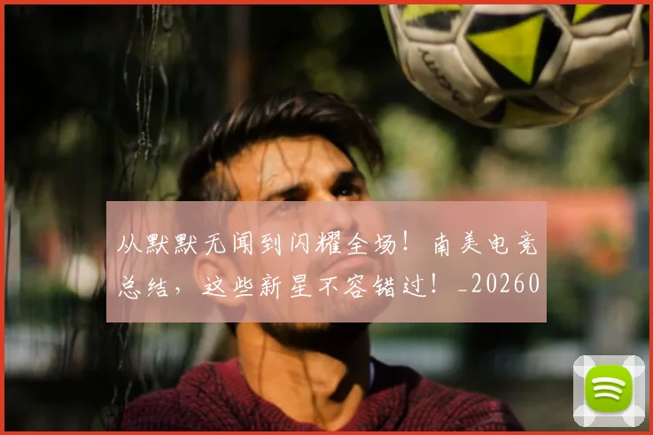 从默默无闻到闪耀全场！南美电竞总结，这些新星不容错过！_20260601173345_20260704165245