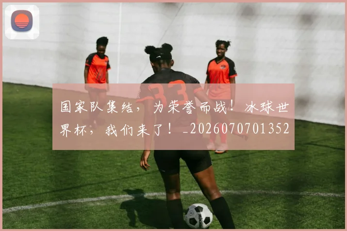 国家队集结,为荣誉而战!冰球世界杯,我们来了!_20260707013522