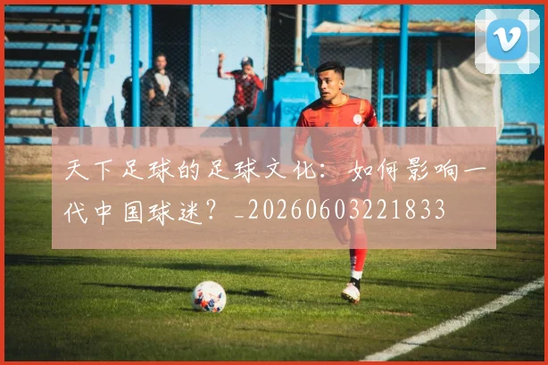 天下足球的足球文化：如何影响一代中国球迷？_20260603221833