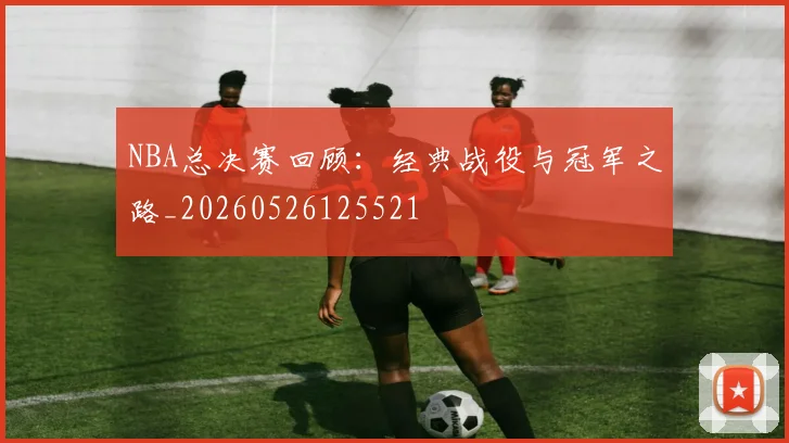 NBA总决赛回顾：经典战役与冠军之路_20260526125521