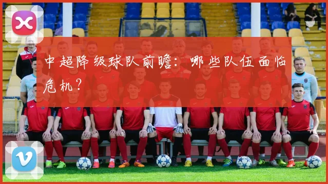 中超降级球队前瞻：哪些队伍面临危机？