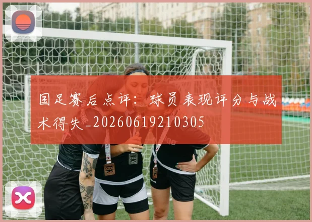 国足赛后点评：球员表现评分与战术得失_20260619210305