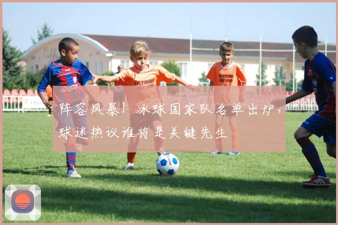 阵容风暴！冰球国家队名单出炉，球迷热议谁将是关键先生