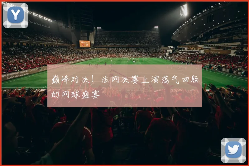 巅峰对决!法网决赛上演荡气回肠的网球盛宴