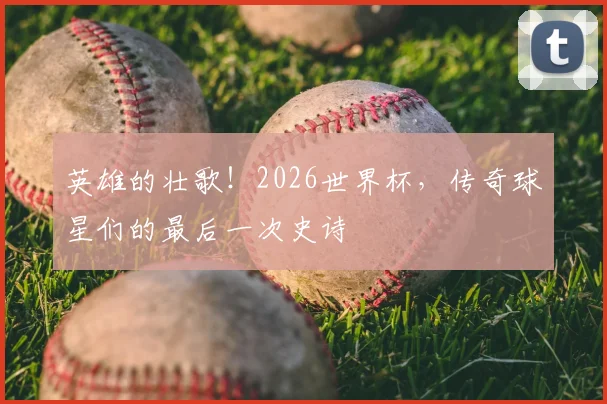 英雄的壮歌！2026世界杯，传奇球星们的最后一次史诗