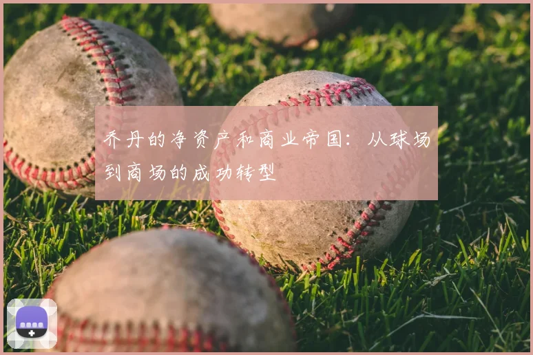 乔丹的净资产和商业帝国:从球场到商场的成功转型